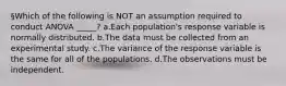 §Which of the following is NOT an assumption required to conduct ANOVA _____? a.Each population's response variable is normally distributed. b.The data must be collected from an experimental study. c.The variance of the response variable is the same for all of the populations. d.The observations must be independent.