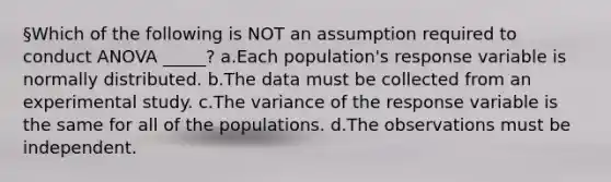 §Which of the following is NOT an assumption required to conduct ANOVA _____? a.Each population's response variable is normally distributed. b.The data must be collected from an experimental study. c.The variance of the response variable is the same for all of the populations. d.The observations must be independent.