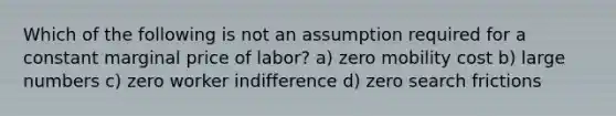 Which of the following is not an assumption required for a constant marginal price of labor? a) zero mobility cost b) large numbers c) zero worker indifference d) zero search frictions