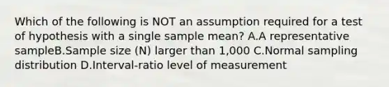 Which of the following is NOT an assumption required for a test of hypothesis with a single sample mean? A.A representative sampleB.Sample size (N) larger than 1,000 C.Normal sampling distribution D.Interval-ratio level of measurement