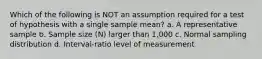 Which of the following is NOT an assumption required for a test of hypothesis with a single sample mean? a. A representative sample b. Sample size (N) larger than 1,000 c. Normal sampling distribution d. Interval-ratio level of measurement