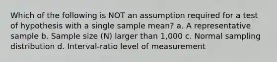 Which of the following is NOT an assumption required for a test of hypothesis with a single sample mean? a. A representative sample b. Sample size (N) larger than 1,000 c. Normal sampling distribution d. Interval-ratio level of measurement