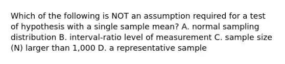 Which of the following is NOT an assumption required for a test of hypothesis with a single sample mean? A. normal sampling distribution B. interval-ratio level of measurement C. sample size (N) larger than 1,000 D. a representative sample