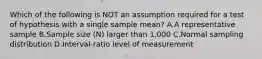 Which of the following is NOT an assumption required for a test of hypothesis with a single sample mean? A.A representative sample B.Sample size (N) larger than 1,000 C.Normal sampling distribution D.Interval-ratio level of measurement