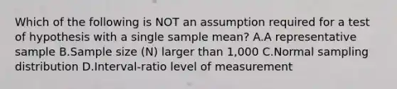 Which of the following is NOT an assumption required for a test of hypothesis with a single sample mean? A.A representative sample B.Sample size (N) larger than 1,000 C.Normal sampling distribution D.Interval-ratio level of measurement