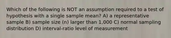 Which of the following is NOT an assumption required to a test of hypothesis with a single sample mean? A) a representative sample B) sample size (n) larger than 1,000 C) normal sampling distribution D) interval-ratio level of measurement