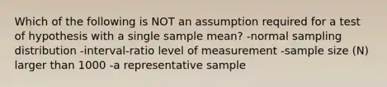 Which of the following is NOT an assumption required for a test of hypothesis with a single sample mean? -normal sampling distribution -interval-ratio level of measurement -sample size (N) larger than 1000 -a representative sample