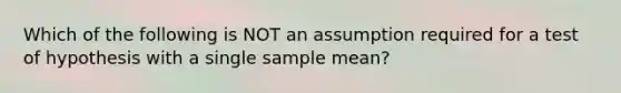 Which of the following is NOT an assumption required for a test of hypothesis with a single sample mean?