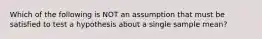 Which of the following is NOT an assumption that must be satisfied to test a hypothesis about a single sample mean?