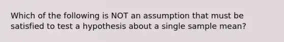 Which of the following is NOT an assumption that must be satisfied to test a hypothesis about a single sample mean?