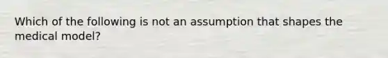 Which of the following is not an assumption that shapes the medical model?