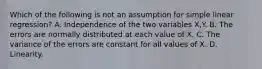 Which of the following is not an assumption for simple linear regression? A. Independence of the two variables X,Y. B. The errors are normally distributed at each value of X. C. The variance of the errors are constant for all values of X. D. Linearity.