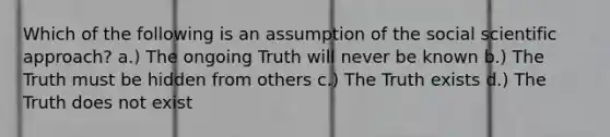 Which of the following is an assumption of the social scientific approach? a.) The ongoing Truth will never be known b.) The Truth must be hidden from others c.) The Truth exists d.) The Truth does not exist