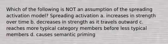 Which of the following is NOT an assumption of the spreading activation model? Spreading activation a. increases in strength over time b. decreases in strength as it travels outward c. reaches more typical category members before less typical members d. causes semantic priming