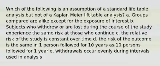 Which of the following is an assumption of a standard life table analysis but not of a Kaplan Meier lift table analysis? a. Groups compared are alike except for the exposure of interest b. Subjects who withdrew or are lost during the course of the study experience the same risk at those who continue c. the relative risk of the study is constant over time d. the risk of the outcome is the same in 1 person followed for 10 years as 10 persons followed for 1 year e. withdrawals occur evenly during intervals used in analysis