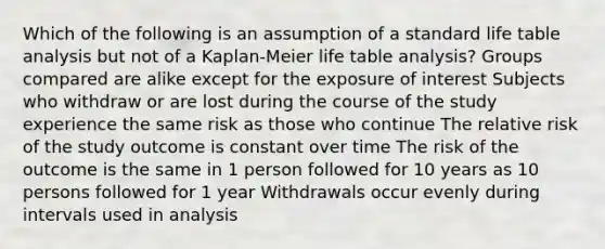 Which of the following is an assumption of a standard life table analysis but not of a Kaplan-Meier life table analysis? Groups compared are alike except for the exposure of interest Subjects who withdraw or are lost during the course of the study experience the same risk as those who continue The relative risk of the study outcome is constant over time The risk of the outcome is the same in 1 person followed for 10 years as 10 persons followed for 1 year Withdrawals occur evenly during intervals used in analysis