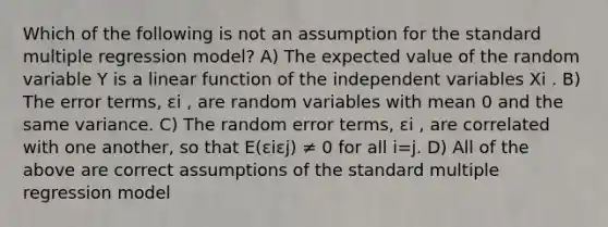 Which of the following is not an assumption for the standard multiple regression model? A) The expected value of the random variable Y is a linear function of the independent variables Xi . B) The error terms, εi , are random variables with mean 0 and the same variance. C) The random error terms, εi , are correlated with one another, so that Ε(εiεj) ≠ 0 for all i=j. D) All of the above are correct assumptions of the standard multiple regression model