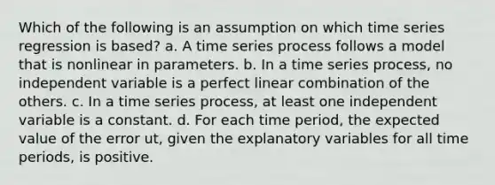 Which of the following is an assumption on which time series regression is based? a. A time series process follows a model that is nonlinear in parameters. b. In a time series process, no independent variable is a perfect linear combination of the others. c. In a time series process, at least one independent variable is a constant. d. For each time period, the expected value of the error ut, given the explanatory variables for all time periods, is positive.