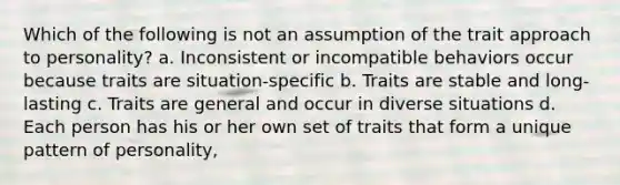 Which of the following is not an assumption of the trait approach to personality? a. Inconsistent or incompatible behaviors occur because traits are situation-specific b. Traits are stable and long-lasting c. Traits are general and occur in diverse situations d. Each person has his or her own set of traits that form a unique pattern of personality,