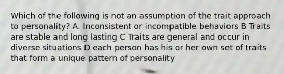 Which of the following is not an assumption of the trait approach to personality? A. Inconsistent or incompatible behaviors B Traits are stable and long lasting C Traits are general and occur in diverse situations D each person has his or her own set of traits that form a unique pattern of personality