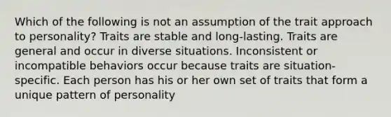 Which of the following is not an assumption of the trait approach to personality? Traits are stable and long-lasting. Traits are general and occur in diverse situations. Inconsistent or incompatible behaviors occur because traits are situation-specific. Each person has his or her own set of traits that form a unique pattern of personality