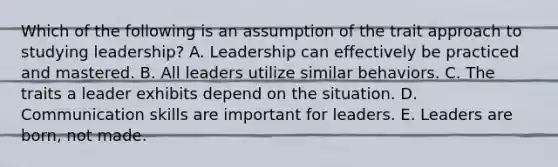 Which of the following is an assumption of the trait approach to studying leadership? A. Leadership can effectively be practiced and mastered. B. All leaders utilize similar behaviors. C. The traits a leader exhibits depend on the situation. D. Communication skills are important for leaders. E. Leaders are born, not made.