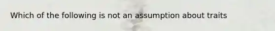 Which of the following is not an assumption about traits