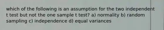 which of the following is an assumption for the two independent t test but not the one sample t test? a) normality b) random sampling c) independence d) equal variances