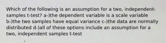 Which of the following is an assumption for a two, independent-samples t-test? a-)the dependent variable is a scale variable b-)the two samples have equal variance c-)the data are normally distributed d-)all of these options include an assumption for a two, independent samples t-test