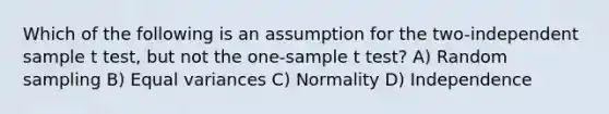 Which of the following is an assumption for the two-independent sample t test, but not the one-sample t test? A) Random sampling B) Equal variances C) Normality D) Independence