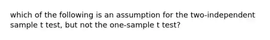 which of the following is an assumption for the two-independent sample t test, but not the one-sample t test?