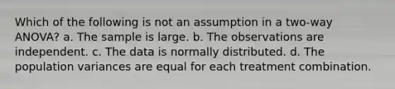 Which of the following is not an assumption in a two-way ANOVA? a. The sample is large. b. The observations are independent. c. The data is normally distributed. d. The population variances are equal for each treatment combination.