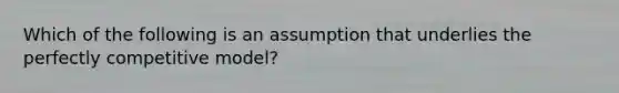 Which of the following is an assumption that underlies the perfectly competitive model?