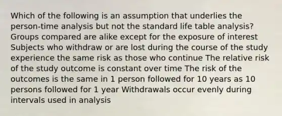 Which of the following is an assumption that underlies the person-time analysis but not the standard life table analysis? Groups compared are alike except for the exposure of interest Subjects who withdraw or are lost during the course of the study experience the same risk as those who continue The relative risk of the study outcome is constant over time The risk of the outcomes is the same in 1 person followed for 10 years as 10 persons followed for 1 year Withdrawals occur evenly during intervals used in analysis