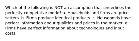 Which of the following is NOT an assumption that underlines the perfectly competitive mode? a. Households and firms are price setters. b. Firms produce identical products. c. Households have perfect information about qualities and prices in the market. d. Firms have perfect information about technologies and input costs.