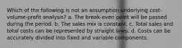 Which of the following is not an assumption underlying cost-volume-profit analysis? a. The break-even point will be passed during the period. b. The sales mix is constant. c. Total sales and total costs can be represented by straight lines. d. Costs can be accurately divided into fixed and variable components.