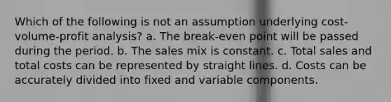 Which of the following is not an assumption underlying <a href='https://www.questionai.com/knowledge/k57aPd4Q8f-cost-volume-profit-analysis' class='anchor-knowledge'>cost-volume-profit analysis</a>? a. The break-even point will be passed during the period. b. The sales mix is constant. c. Total sales and total costs can be represented by straight lines. d. Costs can be accurately divided into fixed and variable components.