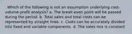 . Which of the following is not an assumption underlying cost-volume-profit analysis? a. The break-even point will be passed during the period. b. Total sales and total costs can be represented by straight lines. c. Costs can be accurately divided into fixed and variable components. d. The sales mix is constant