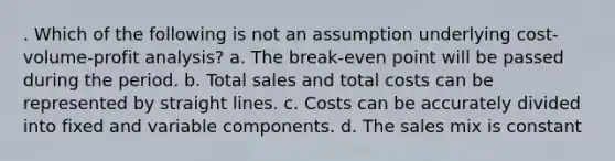 . Which of the following is not an assumption underlying cost-volume-profit analysis? a. The break-even point will be passed during the period. b. Total sales and total costs can be represented by straight lines. c. Costs can be accurately divided into fixed and variable components. d. The sales mix is constant