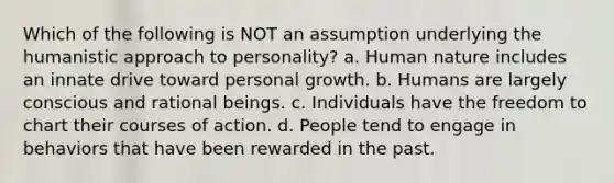 Which of the following is NOT an assumption underlying the humanistic approach to personality? a. Human nature includes an innate drive toward personal growth. b. Humans are largely conscious and rational beings. c. Individuals have the freedom to chart their courses of action. d. People tend to engage in behaviors that have been rewarded in the past.