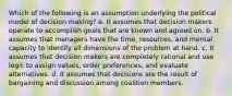 Which of the following is an assumption underlying the political model of decision making? a. It assumes that decision makers operate to accomplish goals that are known and agreed on. b. It assumes that managers have the time, resources, and mental capacity to identify all dimensions of the problem at hand. c. It assumes that decision makers are completely rational and use logic to assign values, order preferences, and evaluate alternatives. d. It assumes that decisions are the result of bargaining and discussion among coalition members.