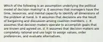 Which of the following is an assumption underlying the political model of decision making? a. It assumes that managers have the time, resources, and mental capacity to identify all dimensions of the problem at hand. b. It assumes that decisions are the result of bargaining and discussion among coalition members. c. It assumes that decision makers operate to accomplish goals that are known and agreed on. d. It assumes that decision makers are completely rational and use logic to assign values, order preferences, and evaluate alternatives.