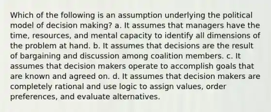 Which of the following is an assumption underlying the political model of decision making? a. It assumes that managers have the time, resources, and mental capacity to identify all dimensions of the problem at hand. b. It assumes that decisions are the result of bargaining and discussion among coalition members. c. It assumes that decision makers operate to accomplish goals that are known and agreed on. d. It assumes that decision makers are completely rational and use logic to assign values, order preferences, and evaluate alternatives.