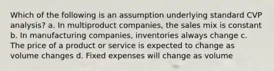 Which of the following is an assumption underlying standard CVP analysis? a. In multiproduct companies, the sales mix is constant b. In manufacturing companies, inventories always change c. The price of a product or service is expected to change as volume changes d. Fixed expenses will change as volume