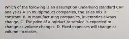 Which of the following is an assumption underlying standard CVP analysis? A. In multiproduct companies, the sales mix is constant. B. In manufacturing companies, inventories always change. C. The price of a product or service is expected to change as volume changes. D. Fixed expenses will change as volume increases.