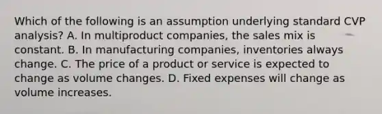 Which of the following is an assumption underlying standard CVP analysis? A. In multiproduct companies, the sales mix is constant. B. In manufacturing companies, inventories always change. C. The price of a product or service is expected to change as volume changes. D. Fixed expenses will change as volume increases.