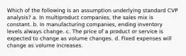 Which of the following is an assumption underlying standard CVP analysis? a. In multiproduct companies, the sales mix is constant. b. In manufacturing companies, ending inventory levels always change. c. The price of a product or service is expected to change as volume changes. d. Fixed expenses will change as volume increases.