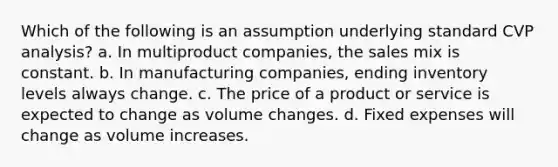 Which of the following is an assumption underlying standard CVP analysis? a. In multiproduct companies, the sales mix is constant. b. In manufacturing companies, ending inventory levels always change. c. The price of a product or service is expected to change as volume changes. d. Fixed expenses will change as volume increases.