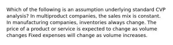 Which of the following is an assumption underlying standard CVP analysis? In multiproduct companies, the sales mix is constant. In manufacturing companies, inventories always change. The price of a product or service is expected to change as volume changes Fixed expenses will change as volume increases.