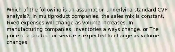 Which of the following is an assumption underlying standard CVP analysis?: In multiproduct companies, the sales mix is constant, Fixed expenses will change as volume increases, In manufacturing companies, inventories always change, or The price of a product or service is expected to change as volume changes